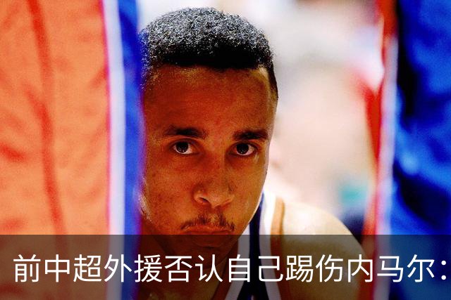 前中超外援否认自己踢伤内马尔：没踢到他脚踝
