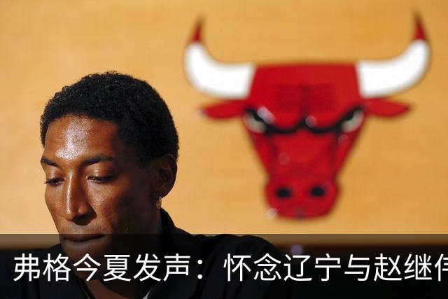 弗格今夏发声：怀念辽宁与赵继伟，或将告别中国篮球赛场