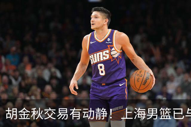 胡金秋交易有动静！上海男篮已与其达成共识，楼明欲整体盘出球队