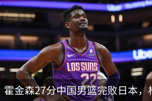 霍金森27分中国男篮完败日本，杨瀚森被完爆不值得托付